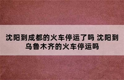 沈阳到成都的火车停运了吗 沈阳到乌鲁木齐的火车停运吗